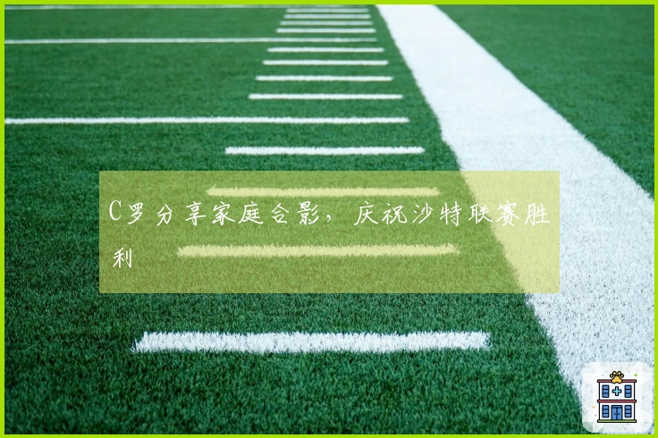 C罗分享家庭合影，庆祝沙特联赛胜利