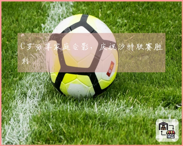C罗分享家庭合影，庆祝沙特联赛胜利
